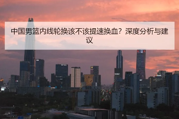 中国男篮内线轮换该不该提速换血？深度分析与建议
