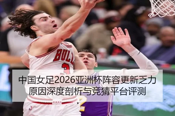 中国女足2026亚洲杯阵容更新乏力原因深度剖析与竞猜平台评测